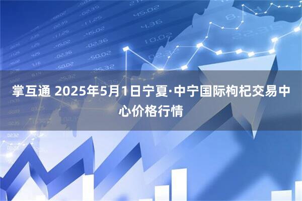 掌互通 2025年5月1日宁夏·中宁国际枸杞交易中心价格行情