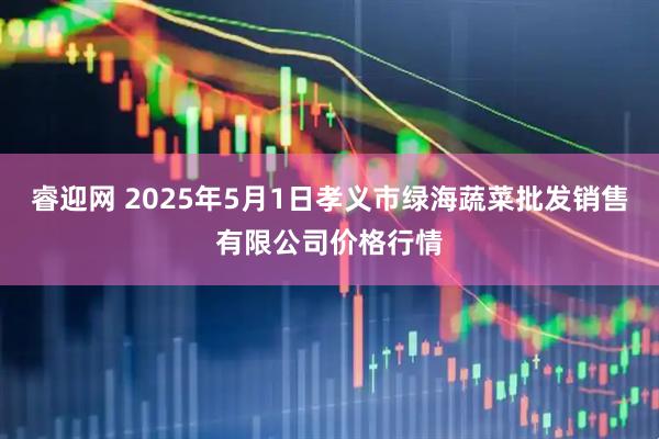 睿迎网 2025年5月1日孝义市绿海蔬菜批发销售有限公司价格行情
